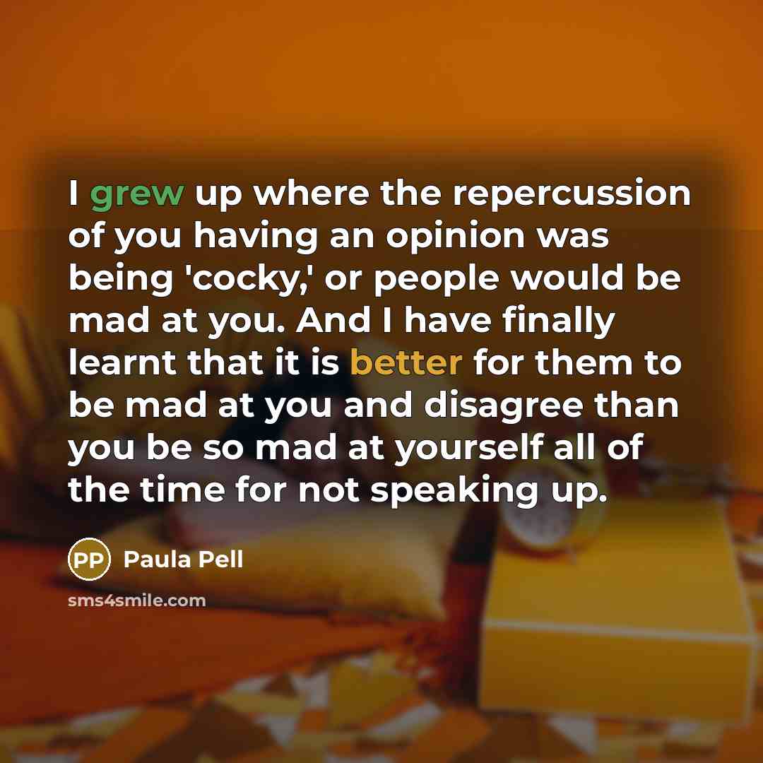 “I grew up where the repercussion of you having an opinion was being 'cocky,' or people would be mad at you. And I have finally learnt that it is better for them to be mad at you and disagree than you be so mad at yourself all of the time for not speaking up.” quote by Paula Pell