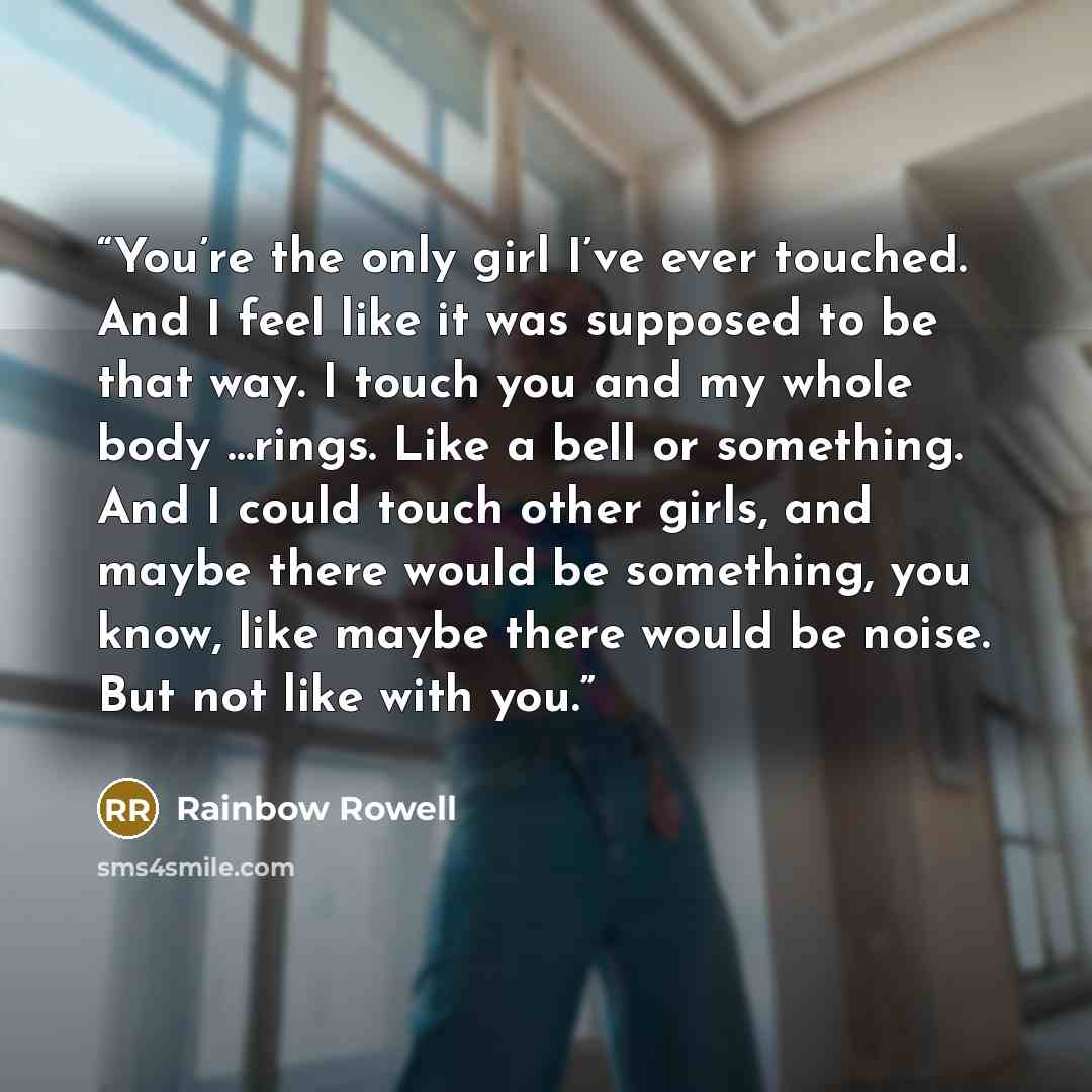 “You’re the only girl I’ve ever touched. And I feel like it was supposed to be that way. I touch you and my whole body …rings. Like a bell or something. And I could touch other girls, and maybe there would be something, you know, like maybe there would be noise. But not like with you.” quote by Rainbow Rowell