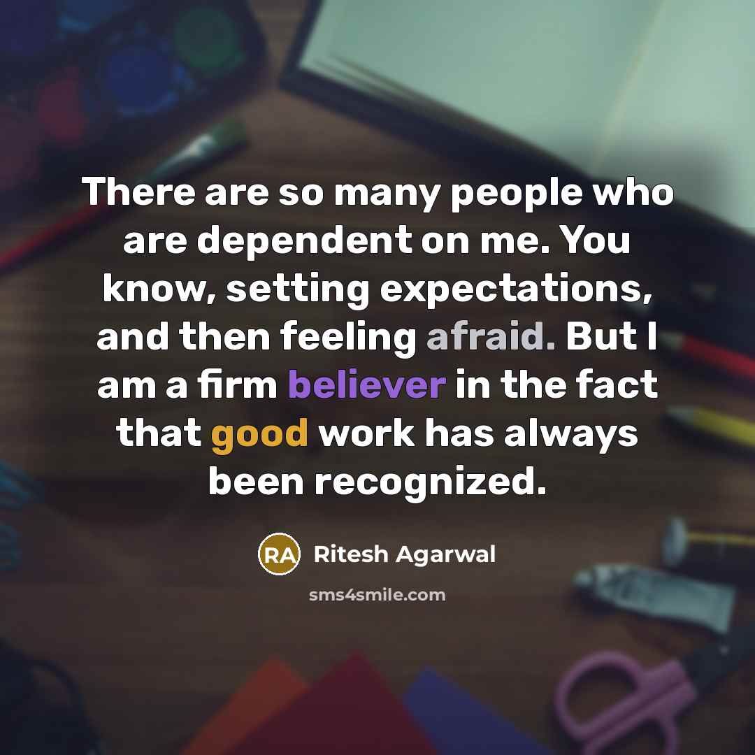 “There are so many people who are dependent on me. You know, setting expectations, and then feeling afraid. But I am a firm believer in the fact that good work has always been recognized.” quote by Ritesh Agarwal