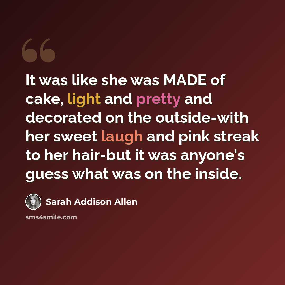 “It was like she was MADE of cake, light and pretty and decorated on the outside-with her sweet laugh and pink streak to her hair-but it was anyone's guess what was on the inside.” quote by Sarah Addison Allen