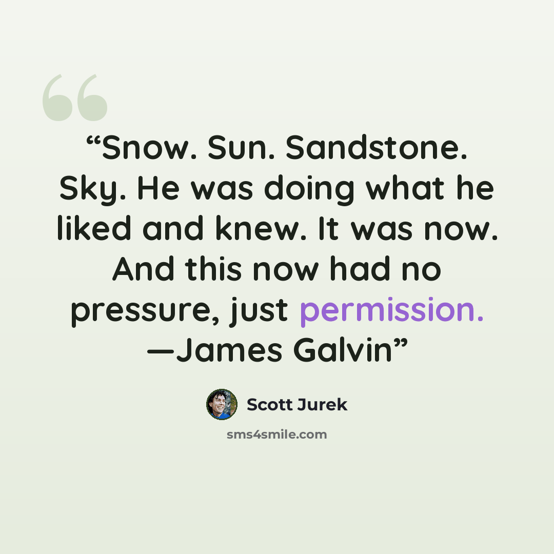 “Snow. Sun. Sandstone. Sky. He was doing what he liked and knew. It was now. And this now had no pressure, just permission. —James Galvin” quote by Scott Jurek