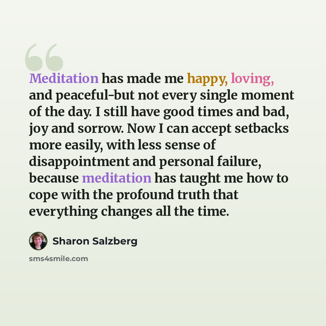 “Meditation has made me happy, loving, and peaceful-but not every single moment of the day. I still have good times and bad, joy and sorrow. Now I can accept setbacks more easily, with less sense of disappointment and personal failure, because meditation has taught me how to cope with the profound…” quote by Sharon Salzberg