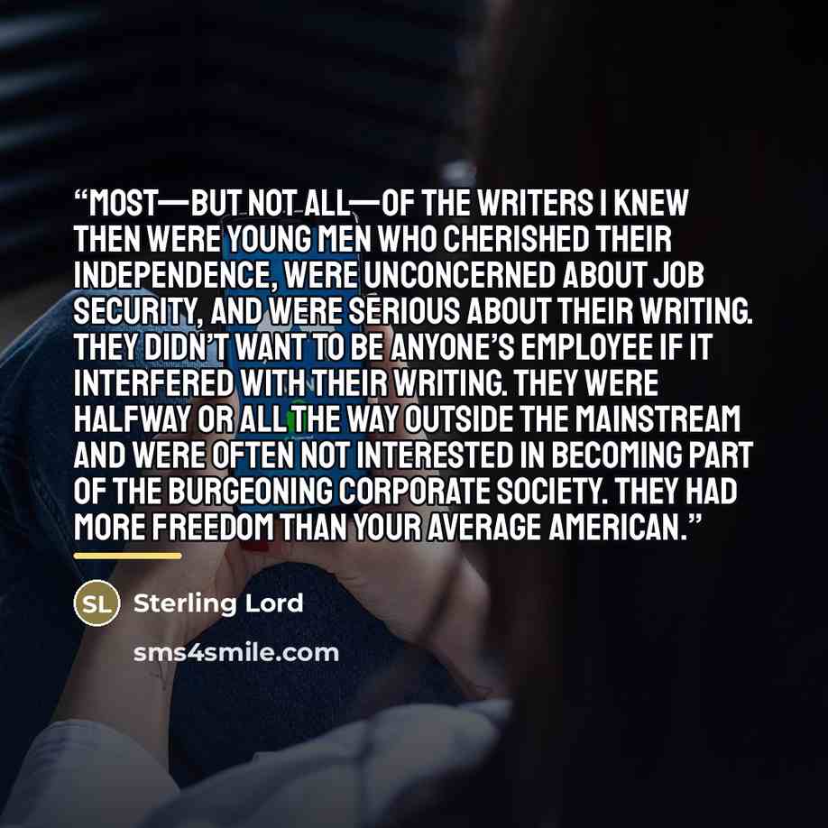 “Most—but not all—of the writers I knew then were young men who cherished their independence, were unconcerned about job security, and were serious about their writing. They didn’t want to be anyone’s employee if it interfered with their writing. They were halfway or all the way outside the…” quote by Sterling Lord