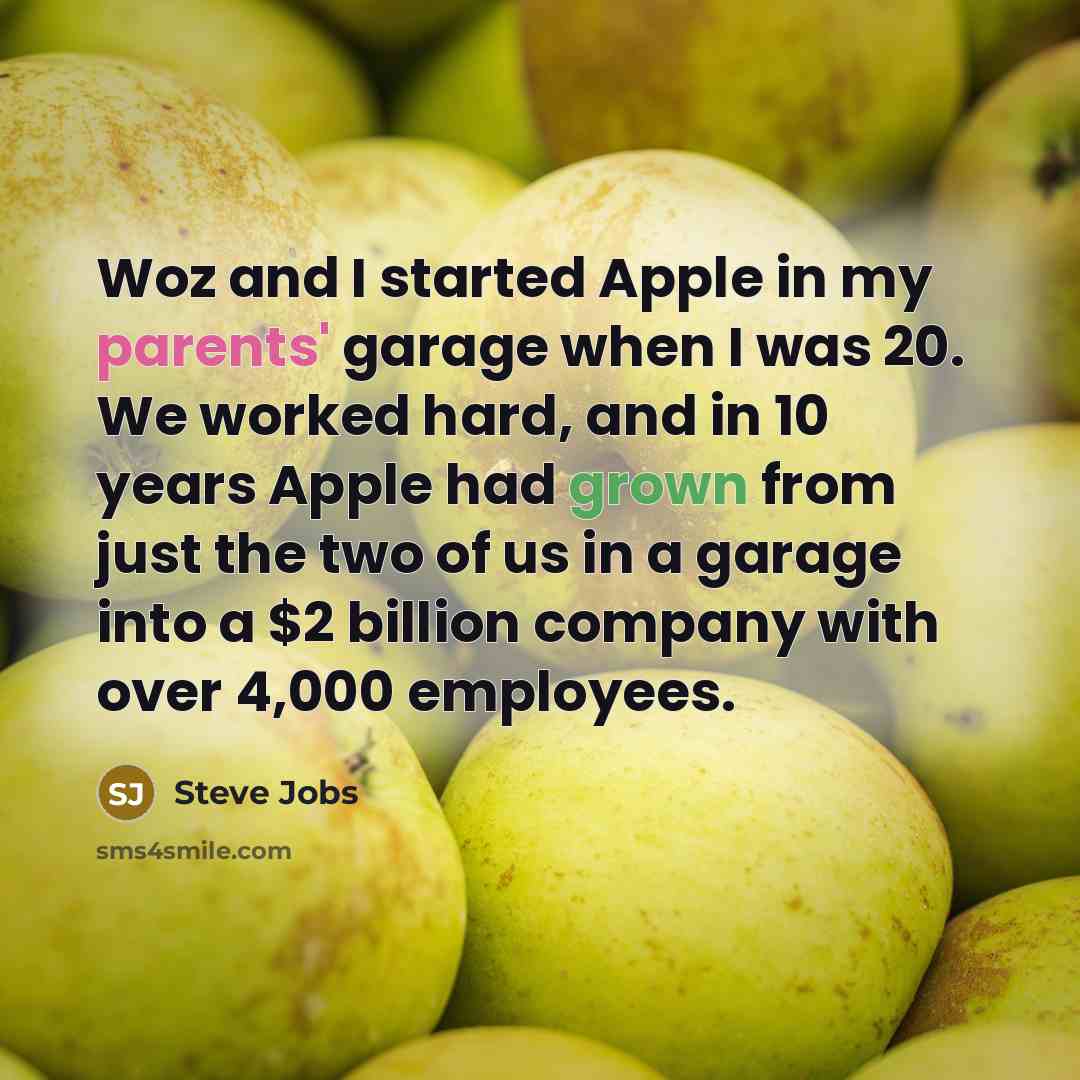 “Woz and I started Apple in my parents' garage when I was 20. We worked hard, and in 10 years Apple had grown from just the two of us in a garage into a $2 billion company with over 4,000 employees.” quote by Steve Jobs