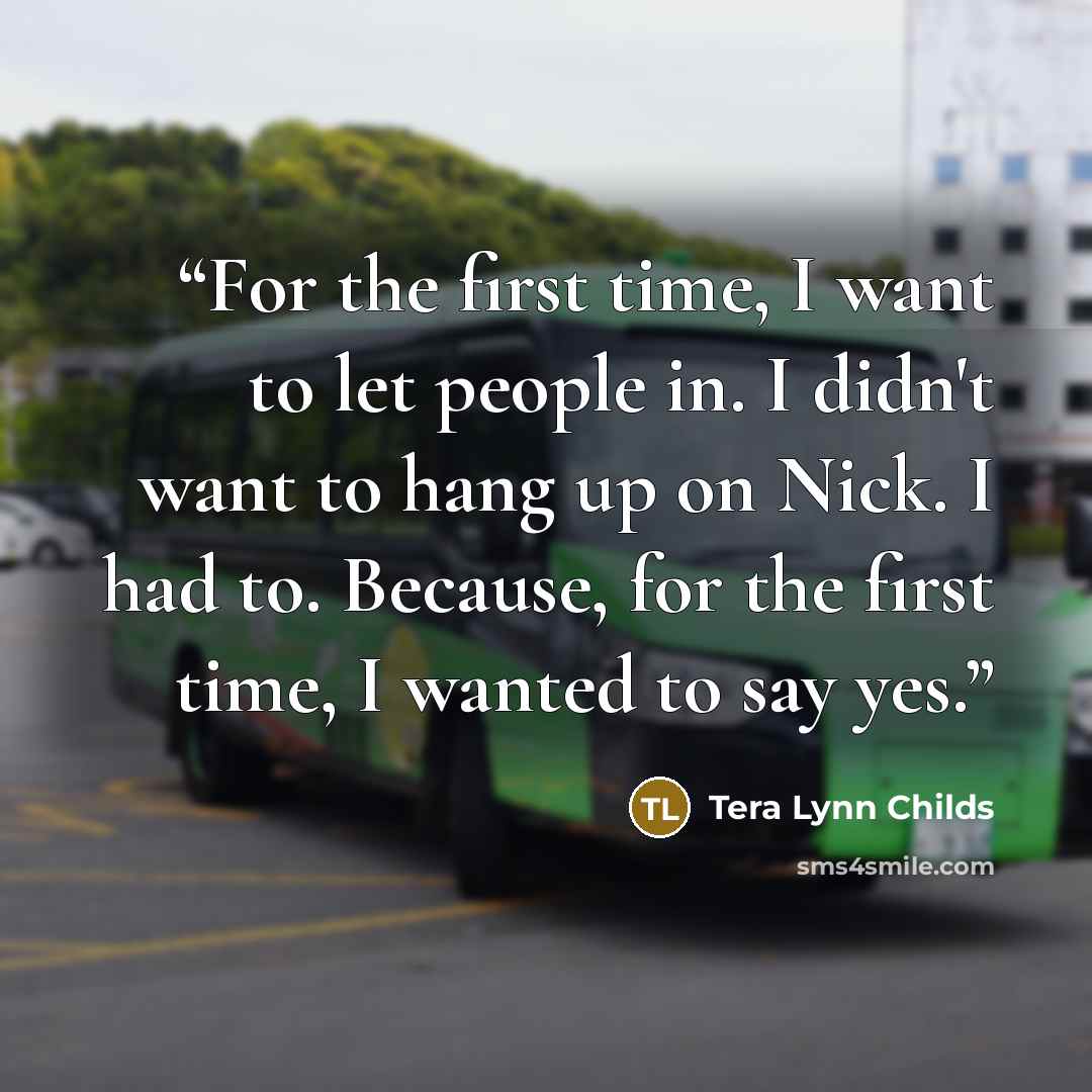 “For the first time, I want to let people in. I didn't want to hang up on Nick. I had to. Because, for the first time, I wanted to say yes.” quote by Tera Lynn Childs