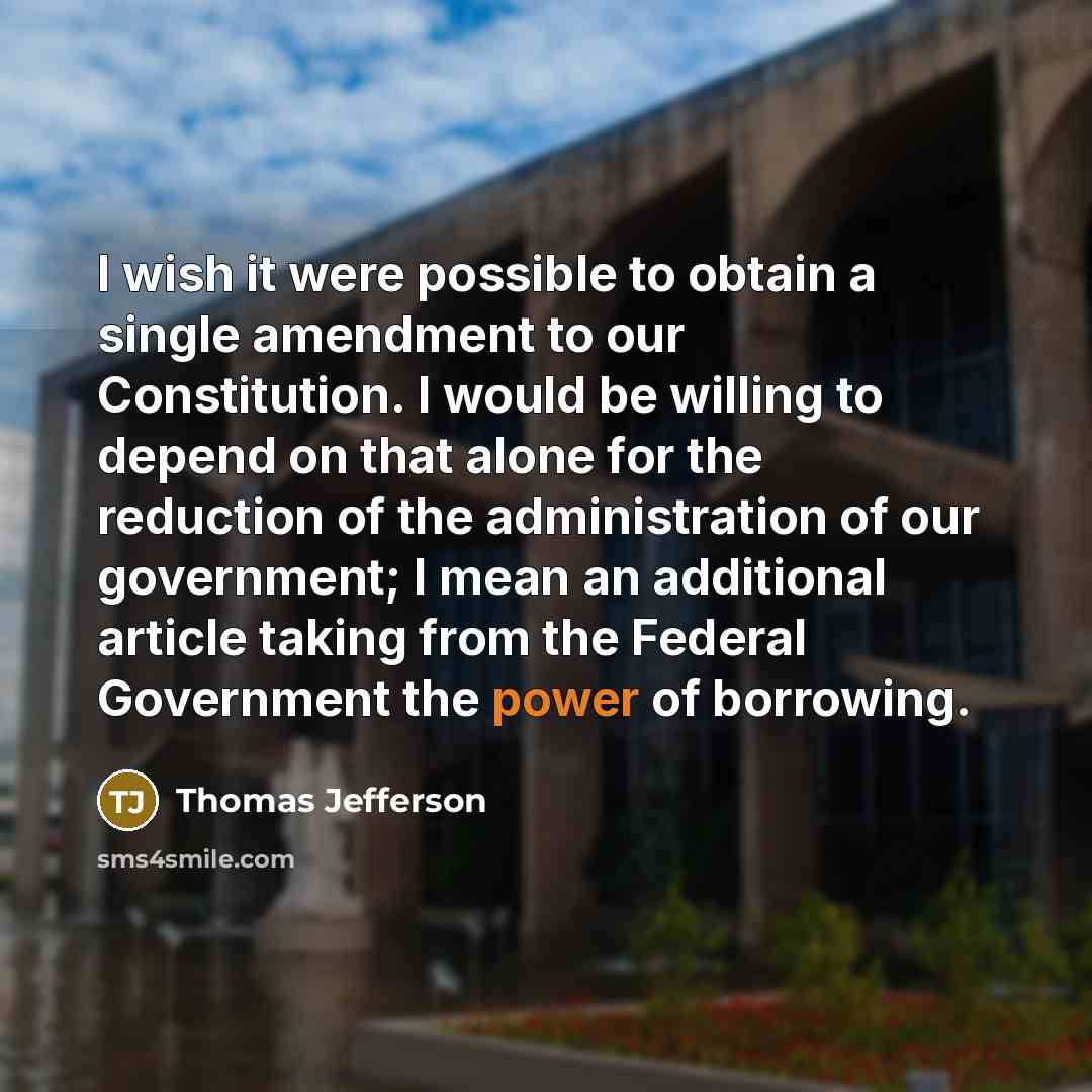 “I wish it were possible to obtain a single amendment to our Constitution. I would be willing to depend on that alone for the reduction of the administration of our government; I mean an additional article taking from the Federal Government the power of borrowing.” quote by Thomas Jefferson