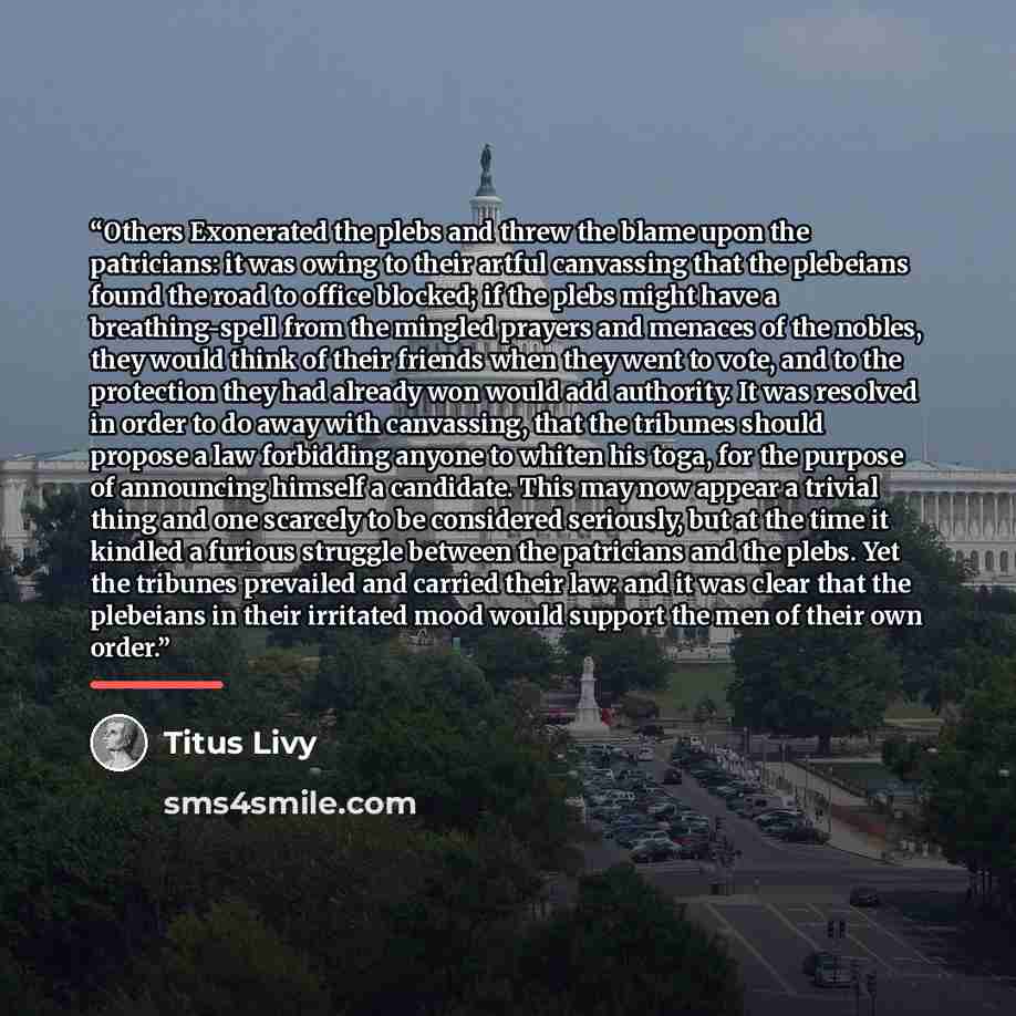 “Others Exonerated the plebs and threw the blame upon the patricians: it was owing to their artful canvassing that the plebeians found the road to office blocked; if the plebs might have a breathing-spell from the mingled prayers and menaces of the nobles, they would think of their friends when…” quote by Titus Livy