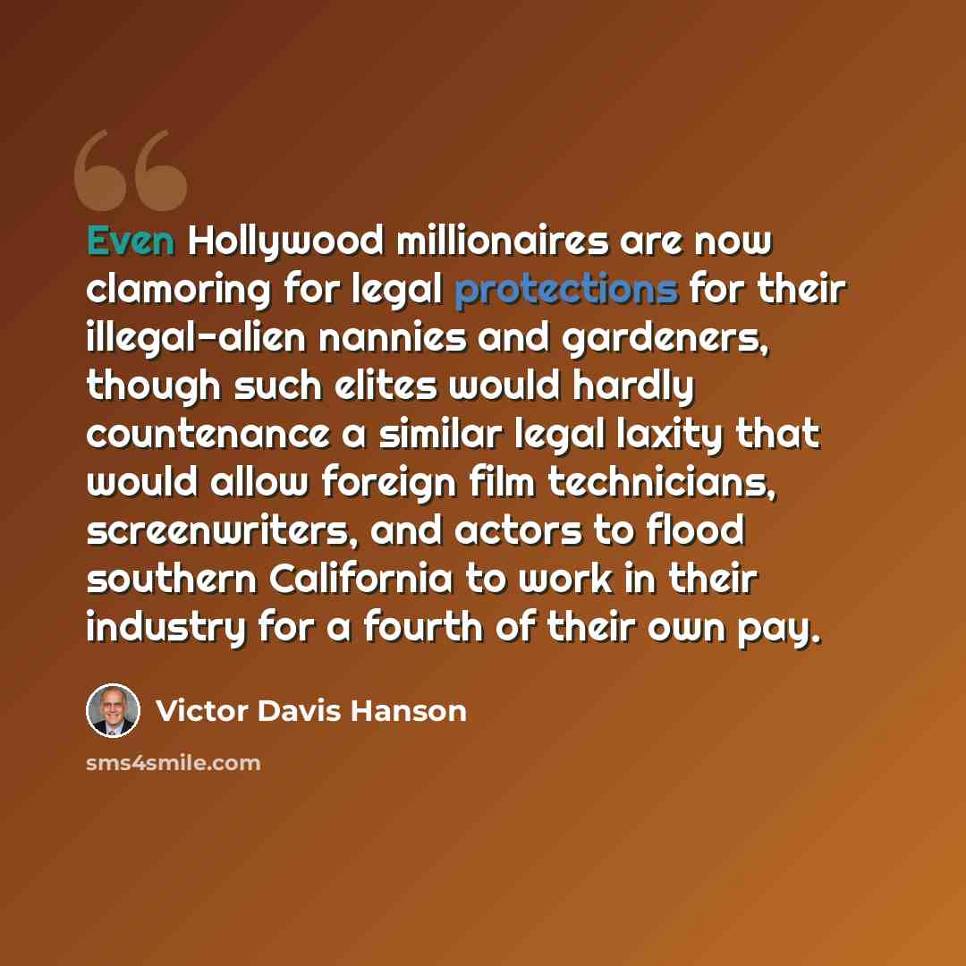 “Even Hollywood millionaires are now clamoring for legal protections for their illegal-alien nannies and gardeners, though such elites would hardly countenance a similar legal laxity that would allow foreign film technicians, screenwriters, and actors to flood southern California to work in their…” quote by Victor Davis Hanson