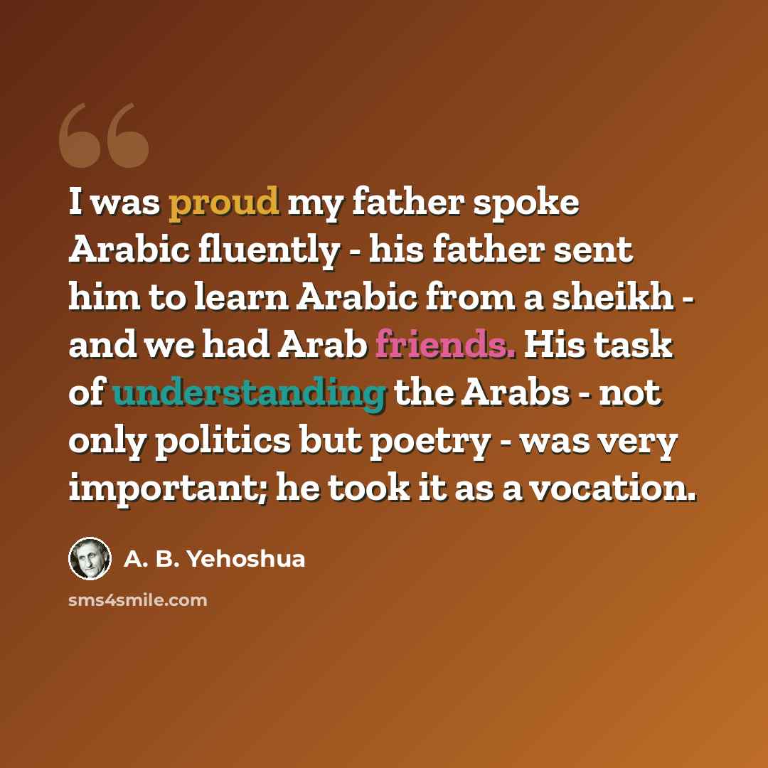 “I was proud my father spoke Arabic fluently - his father sent him to learn Arabic from a sheikh - and we had Arab friends. His task of understanding the Arabs - not only politics but poetry - was very important; he took it as a vocation.” quote by A. B. Yehoshua