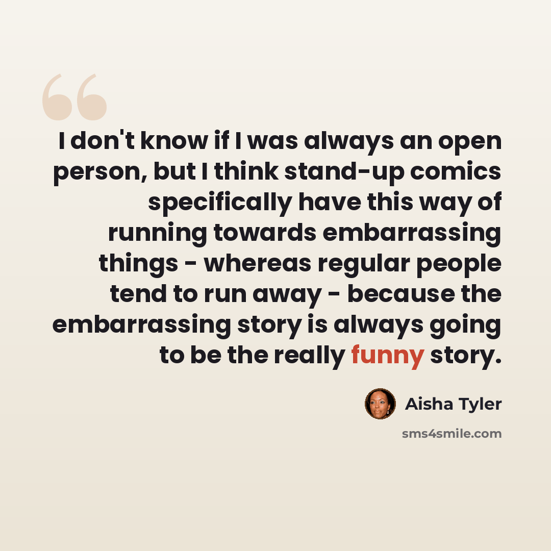 “I don't know if I was always an open person, but I think stand-up comics specifically have this way of running towards embarrassing things - whereas regular people tend to run away - because the embarrassing story is always going to be the really funny story.” quote by Aisha Tyler
