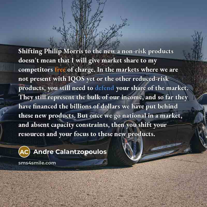 “Shifting Philip Morris to the new a non-risk products doesn't mean that I will give market share to my competitors free of charge. In the markets where we are not present with IQOS yet or the other reduced-risk products, you still need to defend your share of the market. They still represent the…” quote by Andre Calantzopoulos