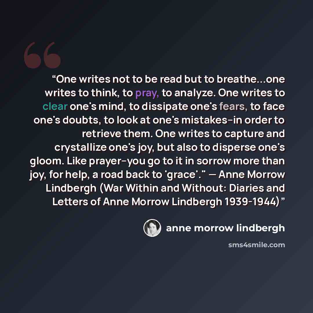“One writes not to be read but to breathe...one writes to think, to pray, to analyze. One writes to clear one's mind, to dissipate one's fears, to face one's doubts, to look at one's mistakes--in order to retrieve them. One writes to capture and crystallize one's joy, but also to disperse one's…” quote by Anne Morrow Lindbergh