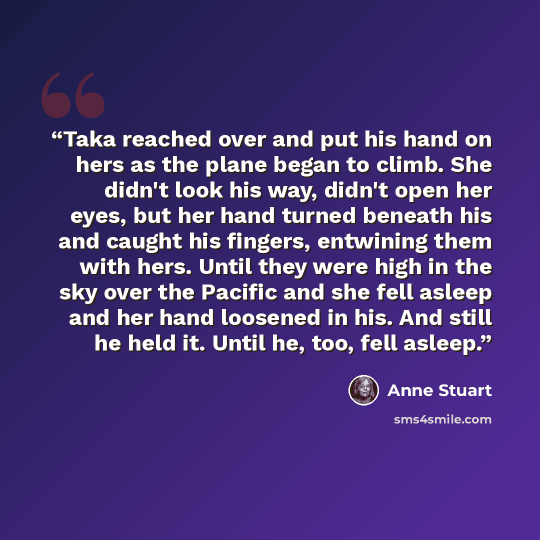 “Taka reached over and put his hand on hers as the plane began to climb. She didn't look his way, didn't open her eyes, but her hand turned beneath his and caught his fingers, entwining them with hers. Until they were high in the sky over the Pacific and she fell asleep and her hand loosened in…” quote by Anne Stuart