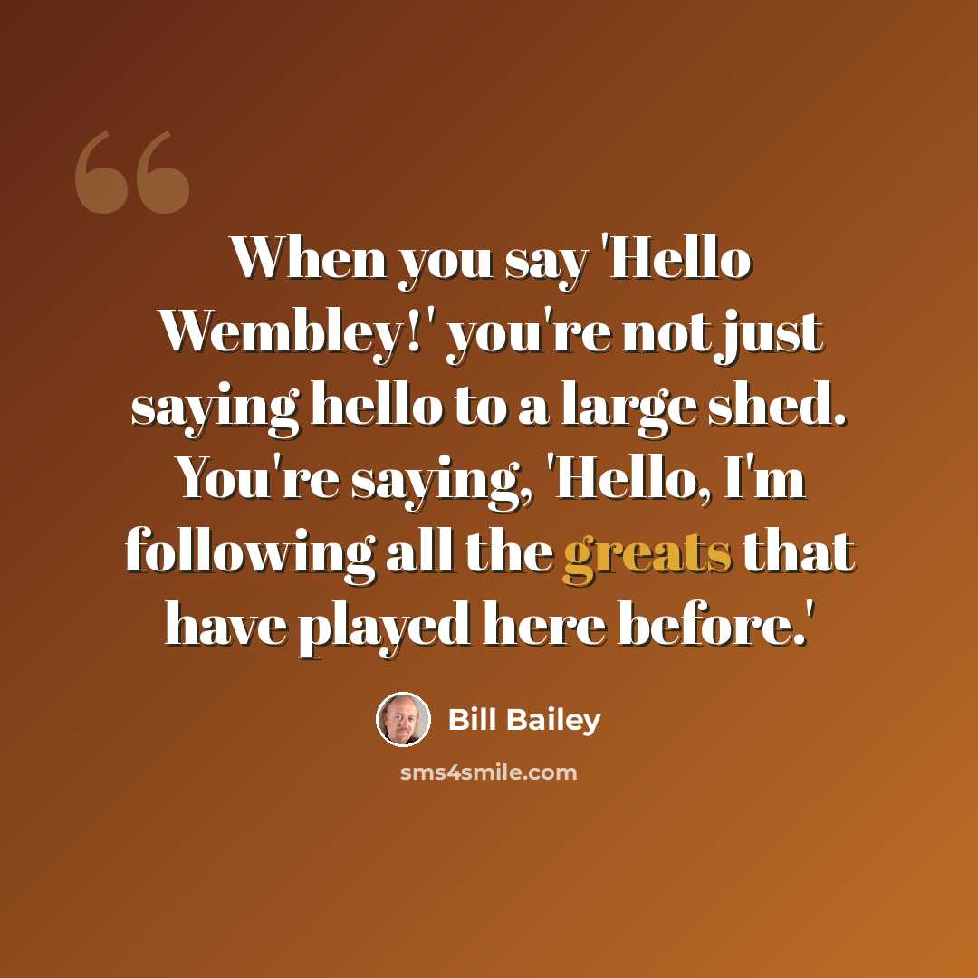 “When you say 'Hello Wembley!' you're not just saying hello to a large shed. You're saying, 'Hello, I'm following all the greats that have played here before.'” quote by Bill Bailey