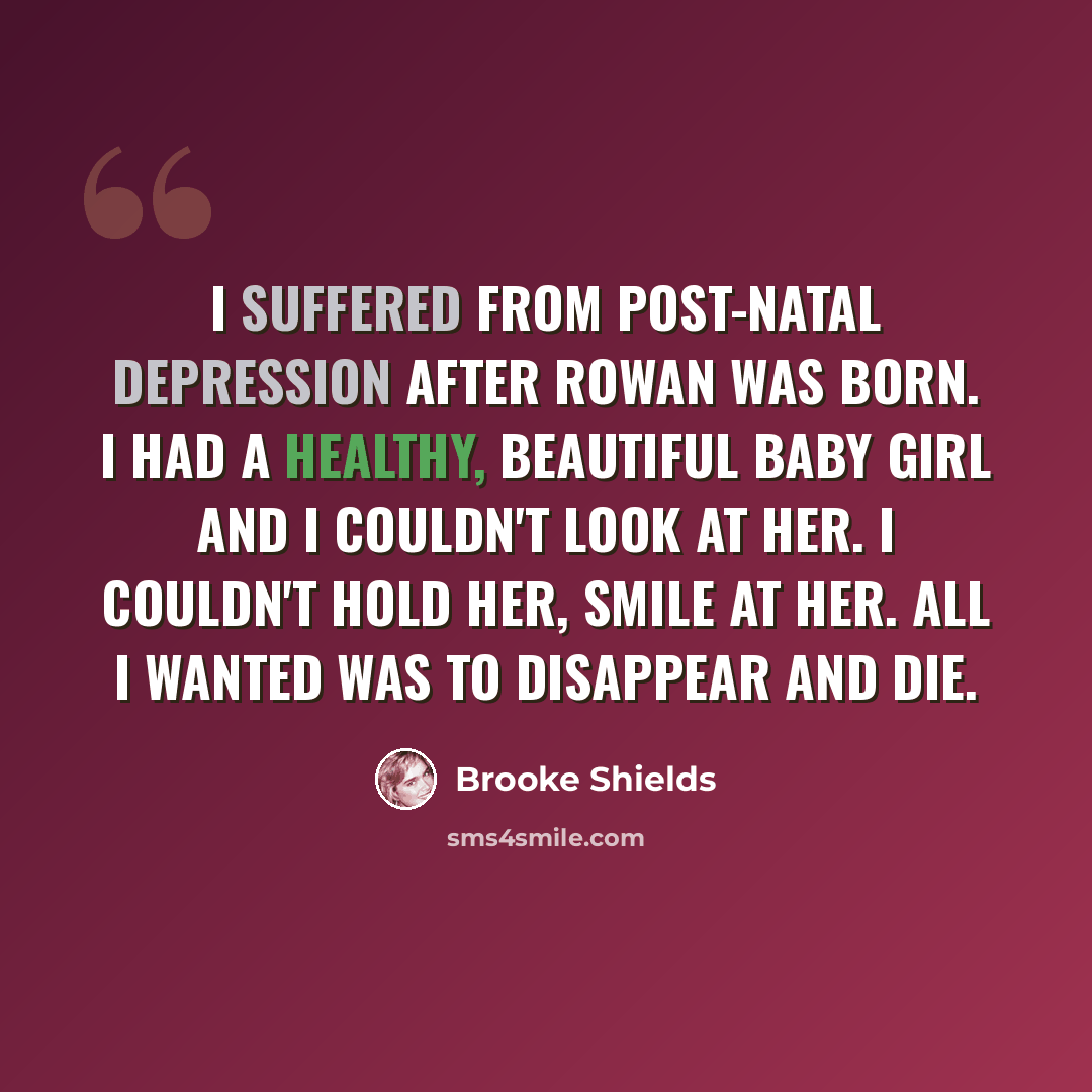 “I suffered from post-natal depression after Rowan was born. I had a healthy, beautiful baby girl and I couldn't look at her. I couldn't hold her, smile at her. All I wanted was to disappear and die.” quote by Brooke Shields