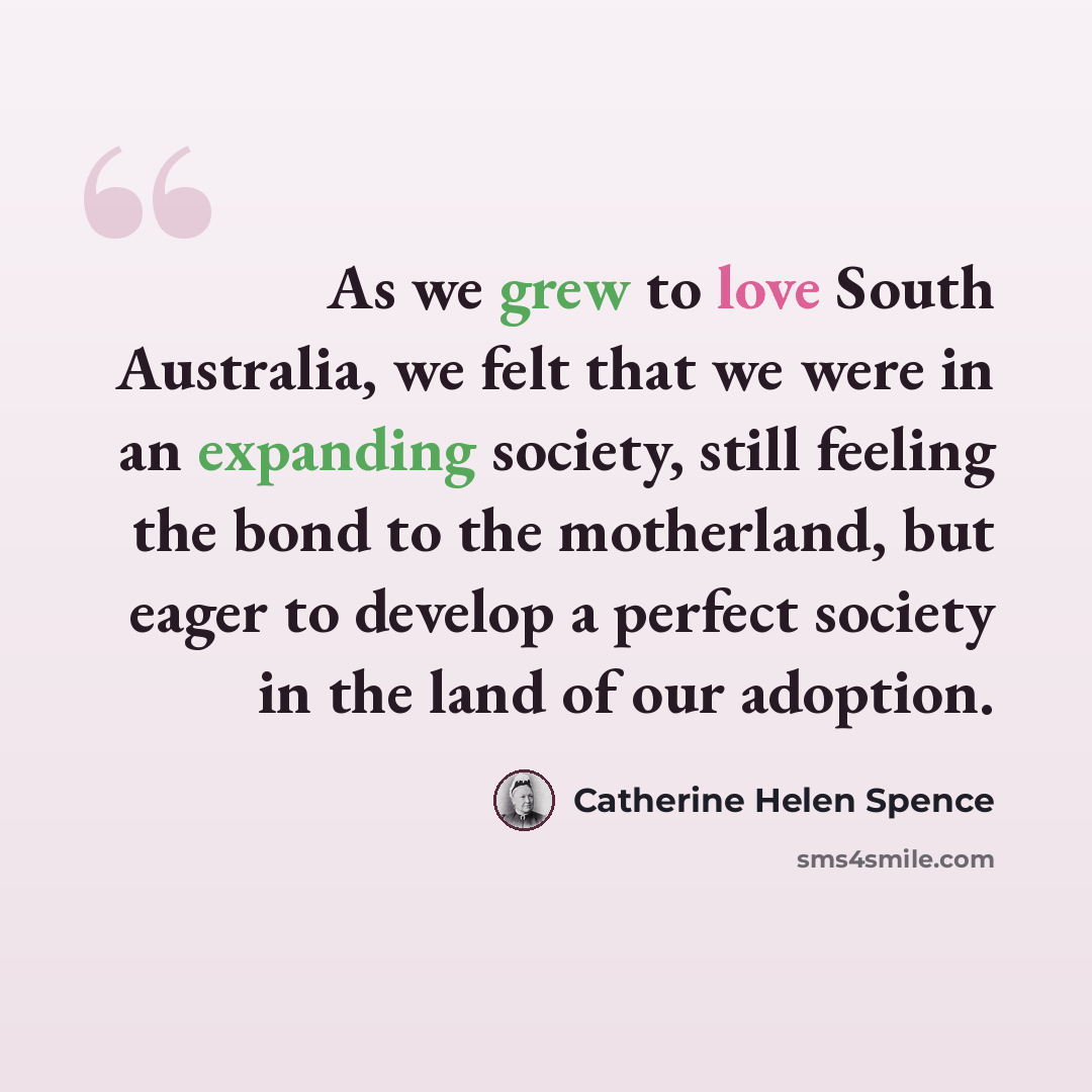 “As we grew to love South Australia, we felt that we were in an expanding society, still feeling the bond to the motherland, but eager to develop a perfect society in the land of our adoption.” quote by Catherine Helen Spence