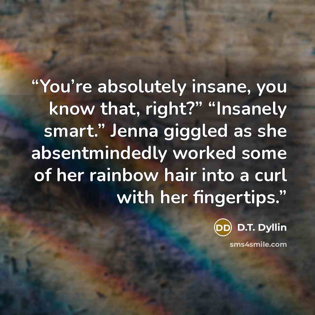 “You’re absolutely insane, you know that, right?” “Insanely smart.” Jenna giggled as she absentmindedly worked some of her rainbow hair into a curl with her fingertips.” quote by D.T. Dyllin