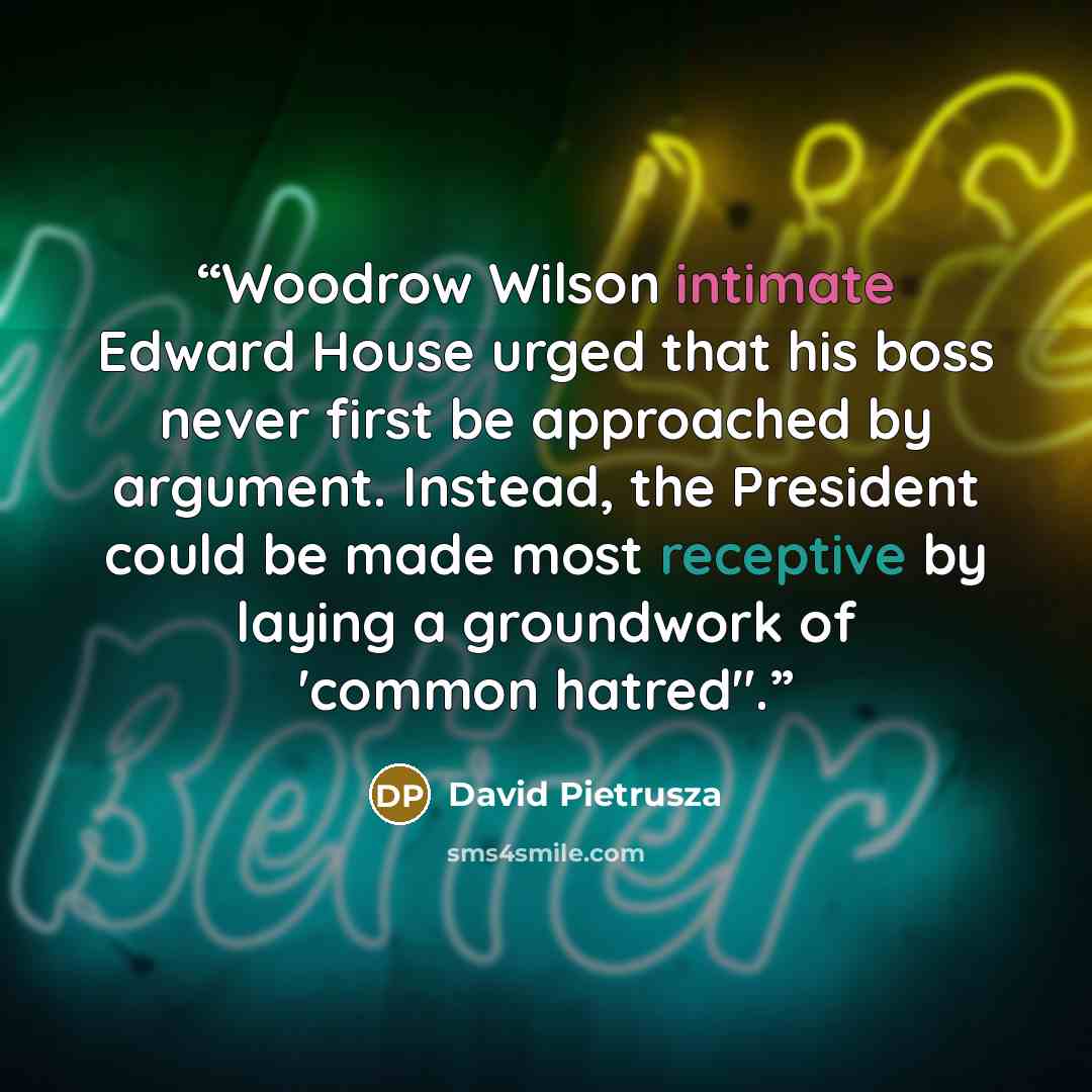 “Woodrow Wilson intimate Edward House urged that his boss never first be approached by argument. Instead, the President could be made most receptive by laying a groundwork of 'common hatred".” quote by David Pietrusza