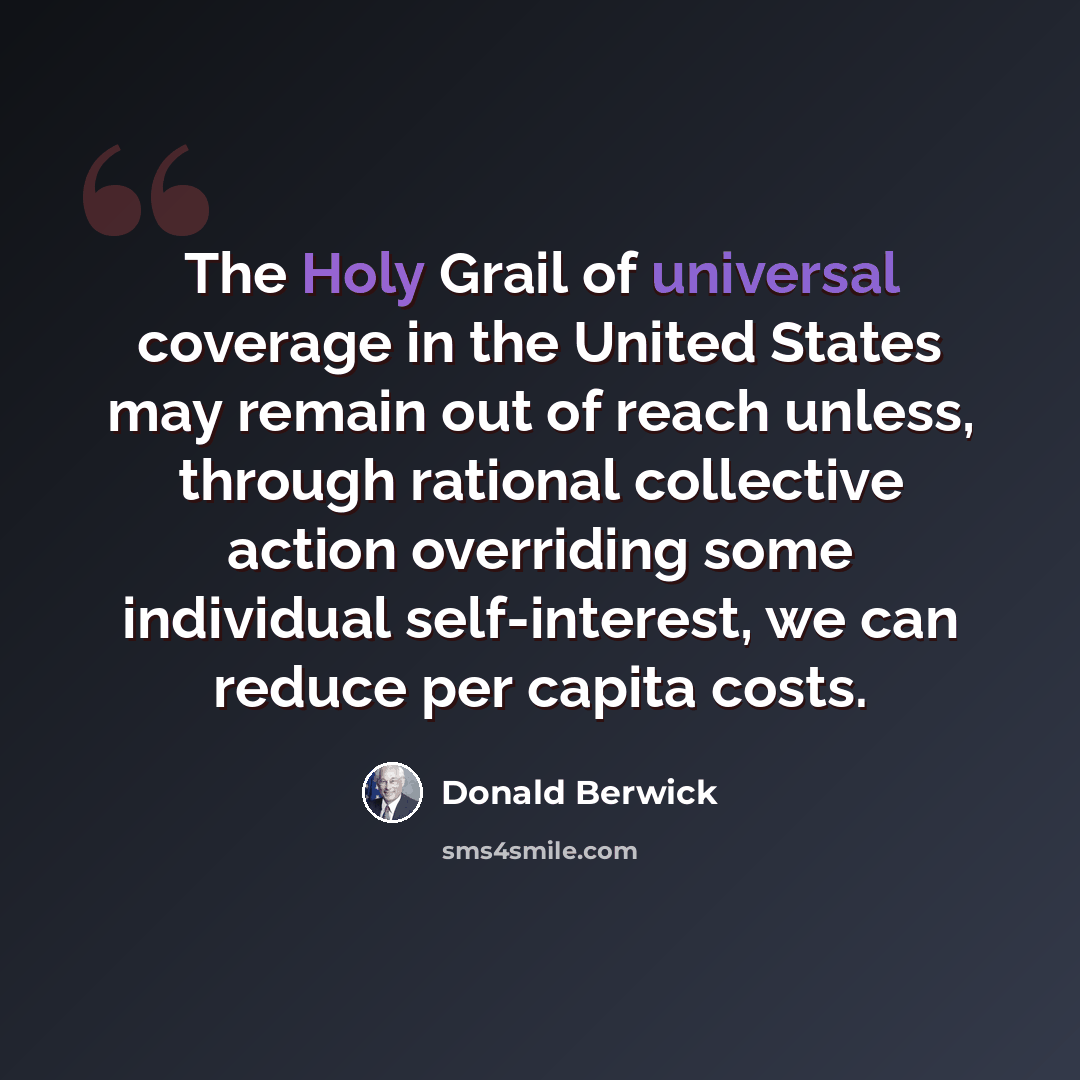 “The Holy Grail of universal coverage in the United States may remain out of reach unless, through rational collective action overriding some individual self-interest, we can reduce per capita costs.” quote by Donald Berwick