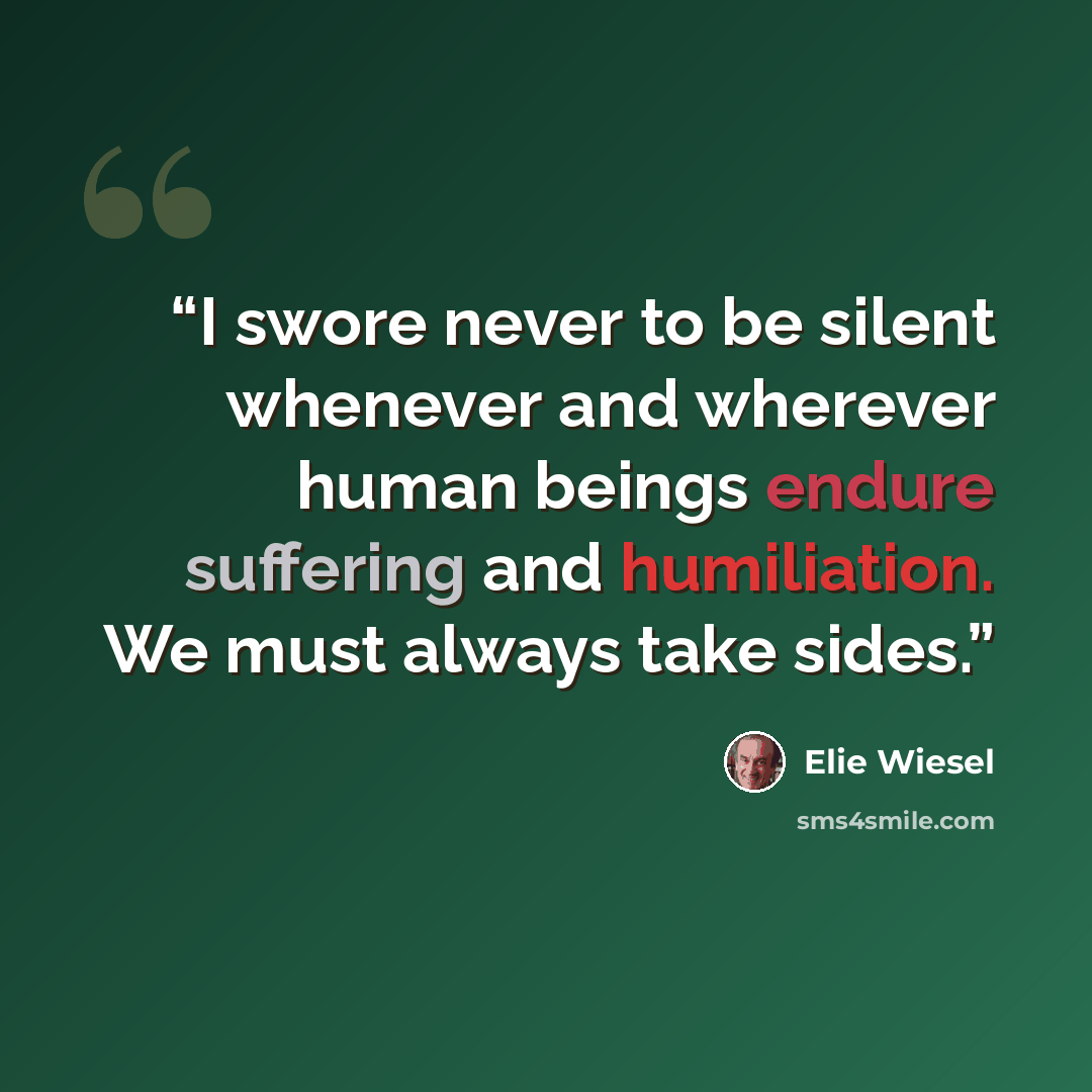 “I swore never to be silent whenever and wherever human beings endure suffering and humiliation. We must always take sides.” quote by Elie Wiesel