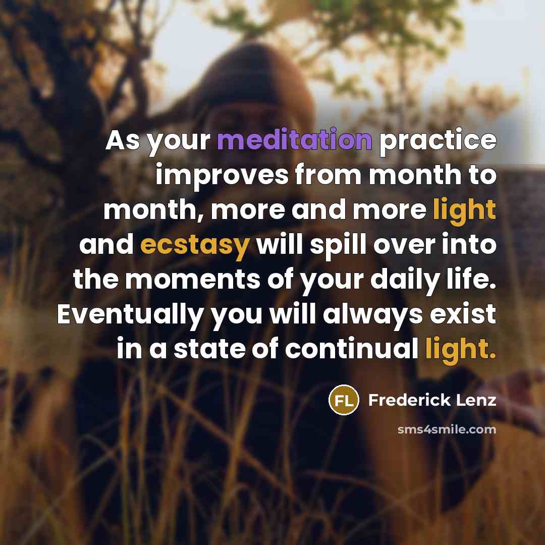 “As your meditation practice improves from month to month, more and more light and ecstasy will spill over into the moments of your daily life. Eventually you will always exist in a state of continual light.” quote by Frederick Lenz