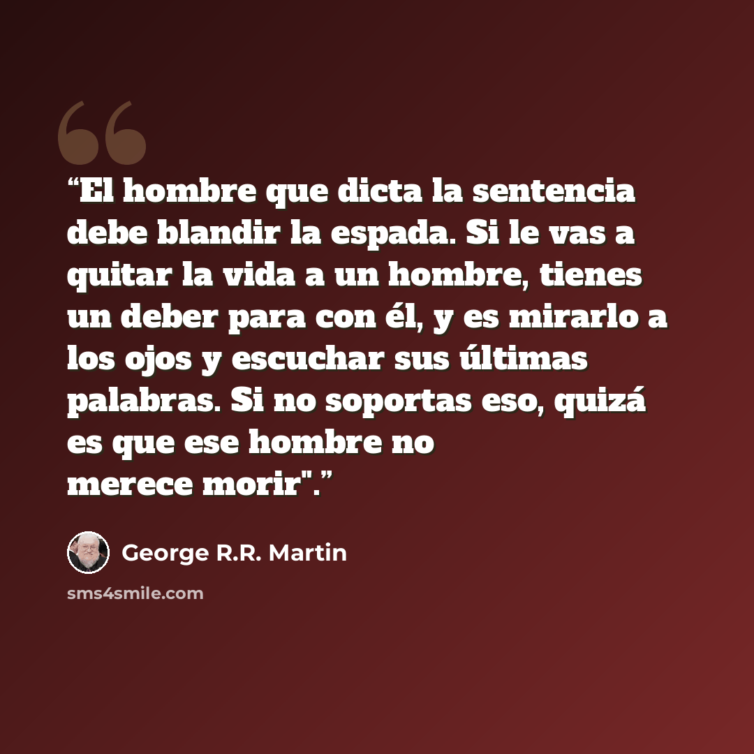 “El hombre que dicta la sentencia debe blandir la espada. Si le vas a quitar la vida a un hombre, tienes un deber para con él, y es mirarlo a los ojos y escuchar sus últimas palabras. Si no soportas eso, quizá es que ese hombre no merece morir".” quote by George R.R. Martin