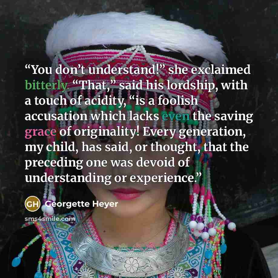“You don’t understand!” she exclaimed bitterly. “That,” said his lordship, with a touch of acidity, “is a foolish accusation which lacks even the saving grace of originality! Every generation, my child, has said, or thought, that the preceding one was devoid of understanding or experience.” quote by Georgette Heyer