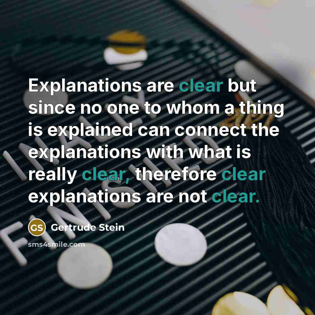 “Explanations are clear but since no one to whom a thing is explained can connect the explanations with what is really clear, therefore clear explanations are not clear.” quote by Gertrude Stein