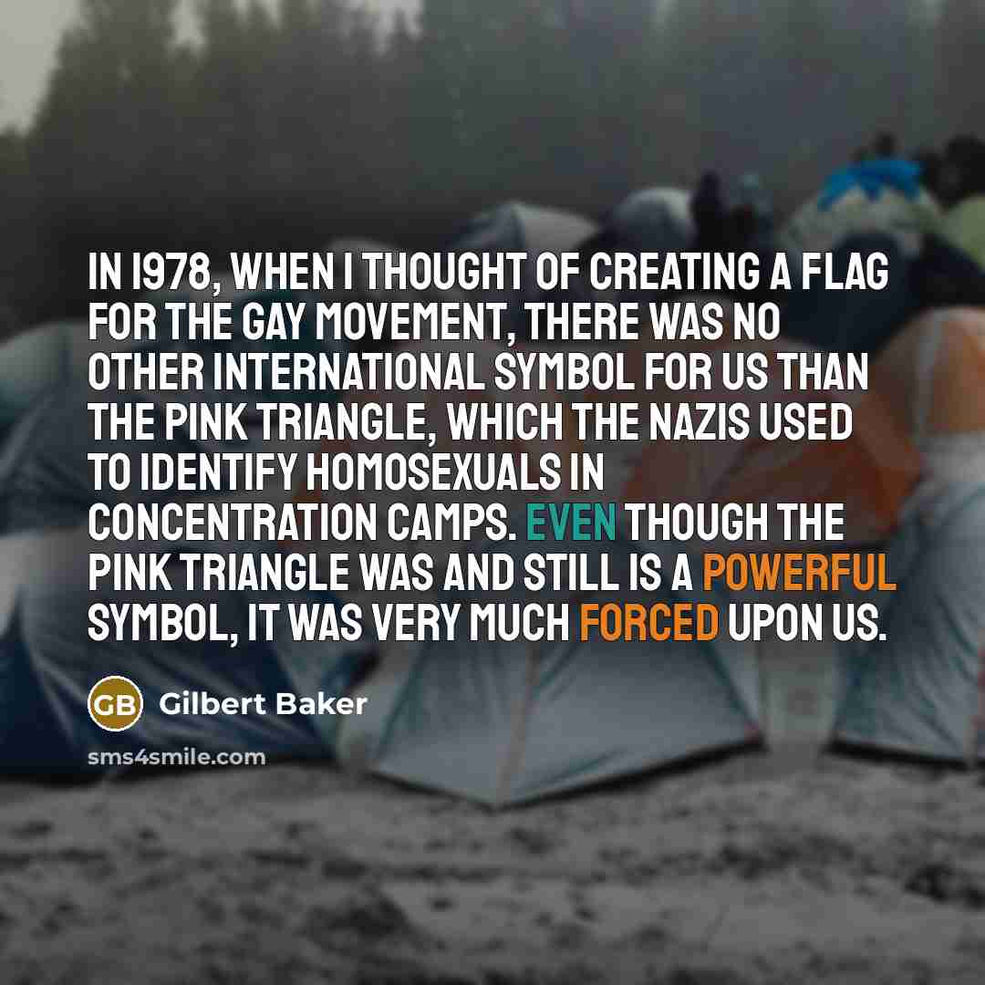 “In 1978, when I thought of creating a flag for the gay movement, there was no other international symbol for us than the pink triangle, which the Nazis used to identify homosexuals in concentration camps. Even though the pink triangle was and still is a powerful symbol, it was very much forced…” quote by Gilbert Baker