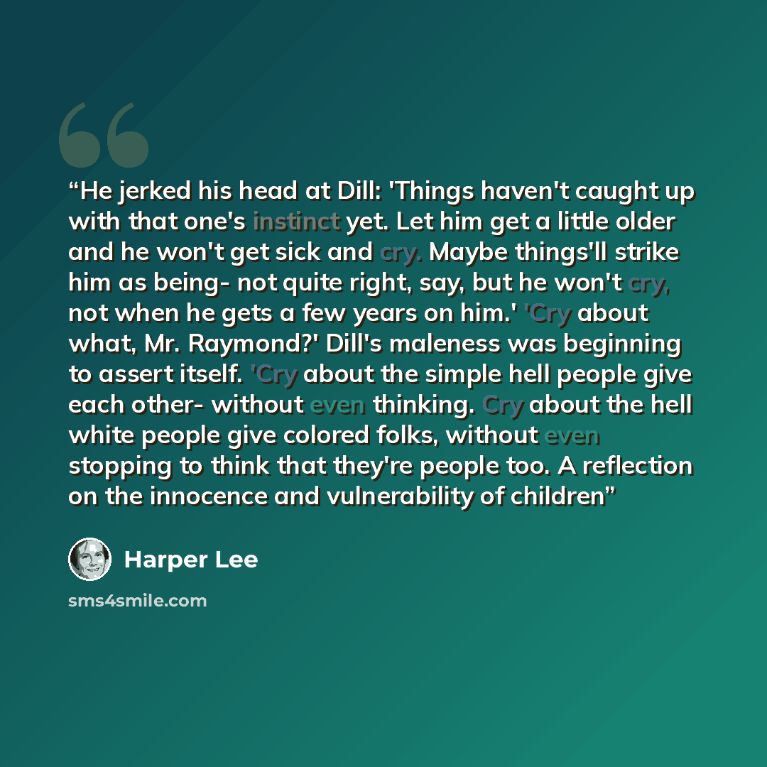“He jerked his head at Dill: 'Things haven't caught up with that one's instinct yet. Let him get a little older and he won't get sick and cry. Maybe things'll strike him as being- not quite right, say, but he won't cry, not when he gets a few years on him.' 'Cry about what, Mr. Raymond?' Dill's…” quote by Harper Lee