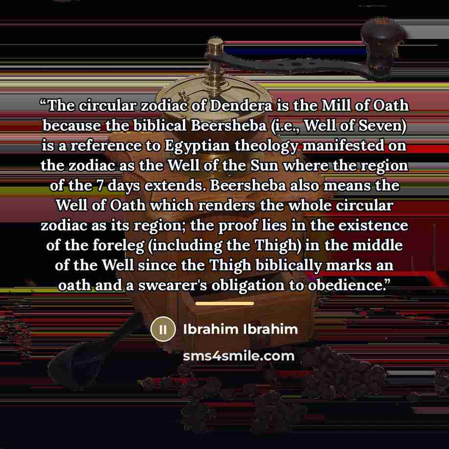 “The circular zodiac of Dendera is the Mill of Oath because the biblical Beersheba (i.e., Well of Seven) is a reference to Egyptian theology manifested on the zodiac as the Well of the Sun where the region of the 7 days extends. Beersheba also means the Well of Oath which renders the whole circular…” quote by Ibrahim Ibrahim
