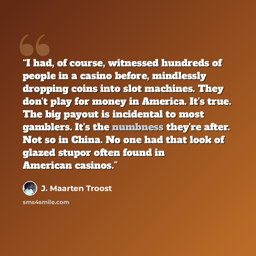 “I had, of course, witnessed hundreds of people in a casino before, mindlessly dropping coins into slot machines. They don't play for money in America. It's true. The big payout is incidental to most gamblers. It's the numbness they're after. Not so in China. No one had that look of glazed stupor…” quote by J. Maarten Troost