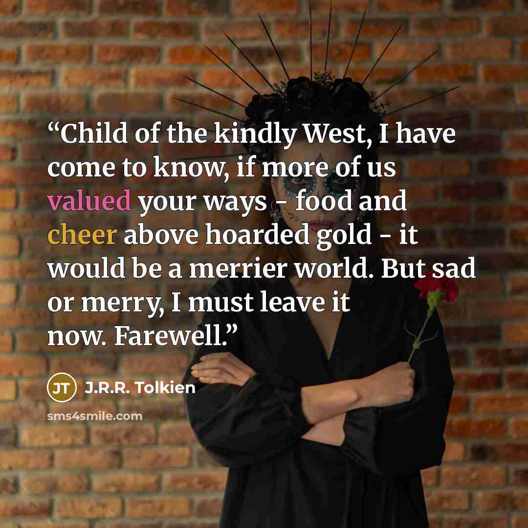 “Child of the kindly West, I have come to know, if more of us valued your ways - food and cheer above hoarded gold - it would be a merrier world. But sad or merry, I must leave it now. Farewell.” quote by J.R.R. Tolkien
