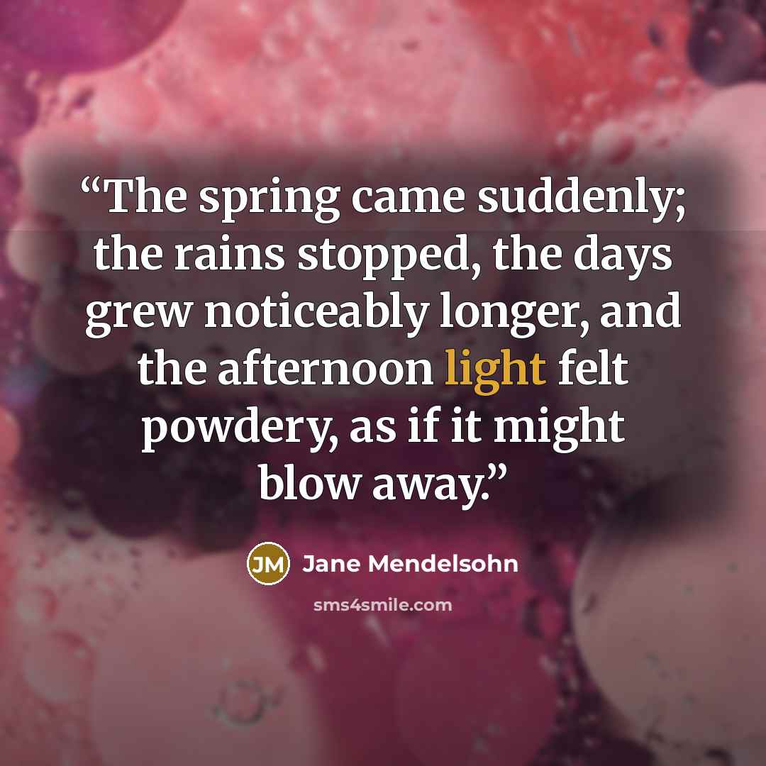“The spring came suddenly; the rains stopped, the days grew noticeably longer, and the afternoon light felt powdery, as if it might blow away.” quote by Jane Mendelsohn