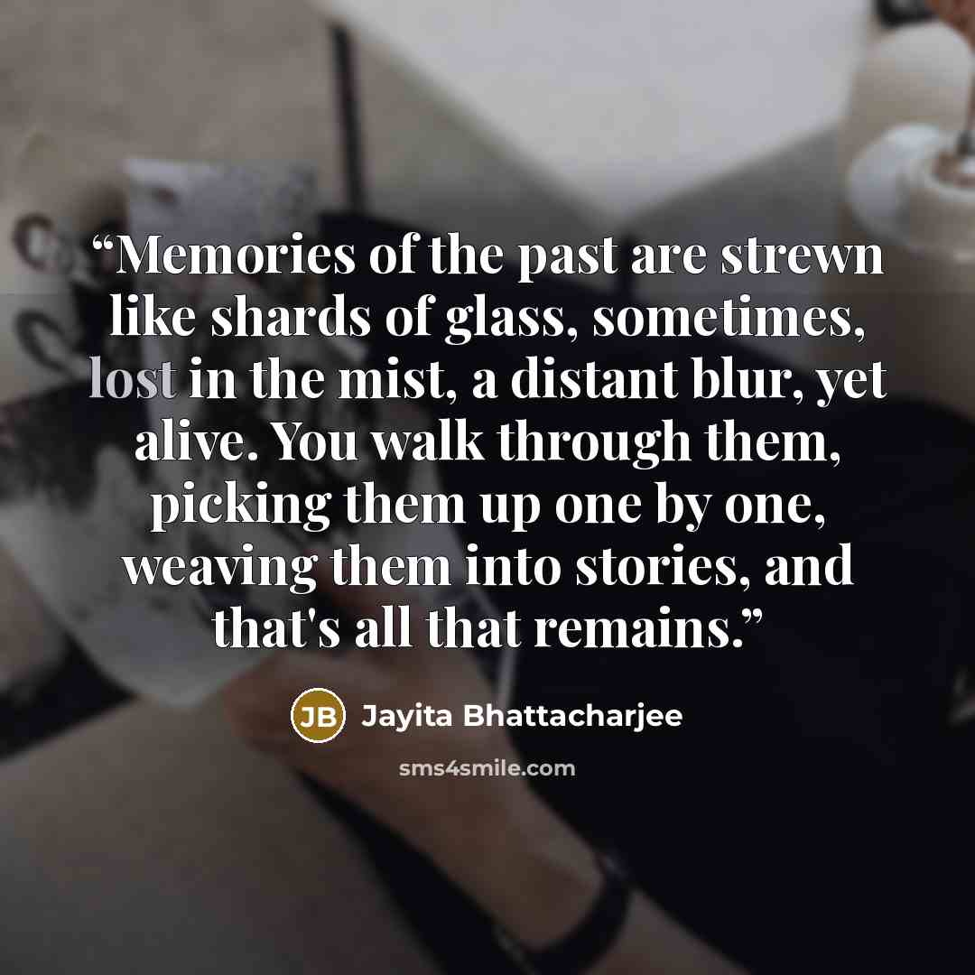 “Memories of the past are strewn like shards of glass, sometimes, lost in the mist, a distant blur, yet alive. You walk through them, picking them up one by one, weaving them into stories, and that's all that remains.” quote by Jayita Bhattacharjee