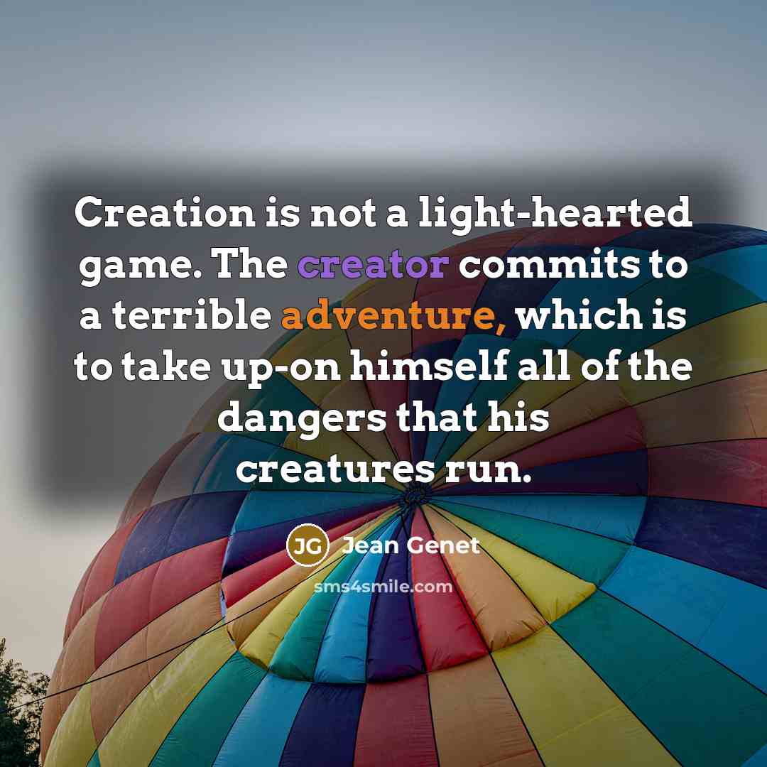 “Creation is not a light-hearted game. The creator commits to a terrible adventure, which is to take up-on himself all of the dangers that his creatures run.” quote by Jean Genet