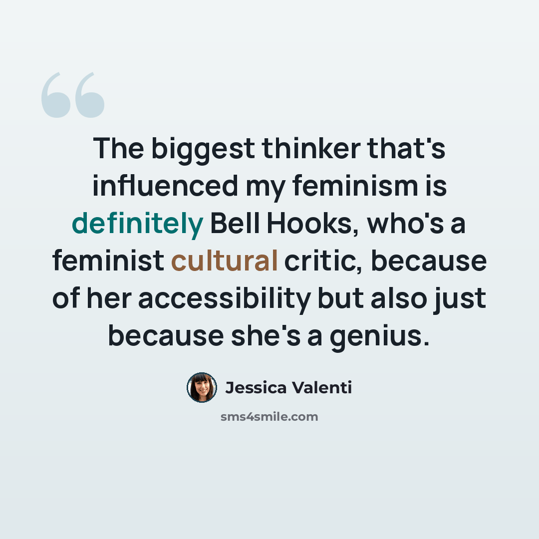 “The biggest thinker that's influenced my feminism is definitely Bell Hooks, who's a feminist cultural critic, because of her accessibility but also just because she's a genius.” quote by Jessica Valenti