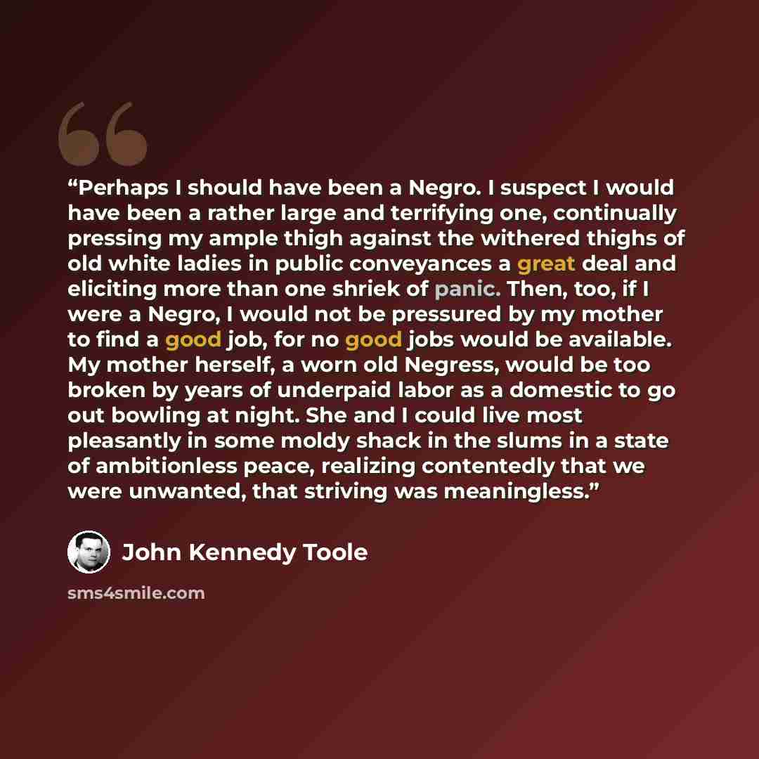 “Perhaps I should have been a Negro. I suspect I would have been a rather large and terrifying one, continually pressing my ample thigh against the withered thighs of old white ladies in public conveyances a great deal and eliciting more than one shriek of panic. Then, too, if I were a Negro, I…” quote by John Kennedy Toole