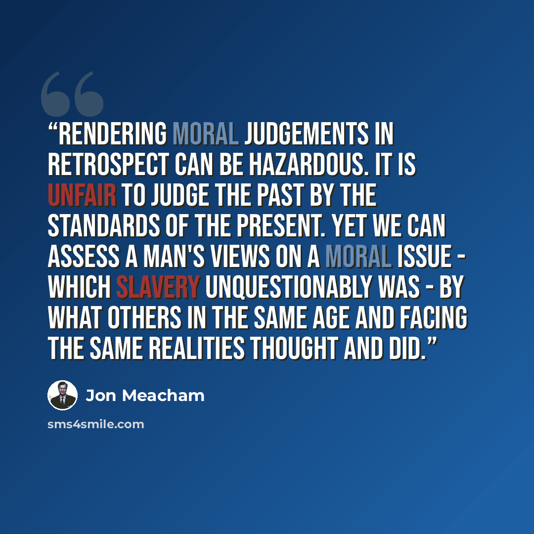 “Rendering moral judgements in retrospect can be hazardous. It is unfair to judge the past by the standards of the present. Yet we can assess a man's views on a moral issue - which slavery unquestionably was - by what others in the same age and facing the same realities thought and did.” quote by Jon Meacham