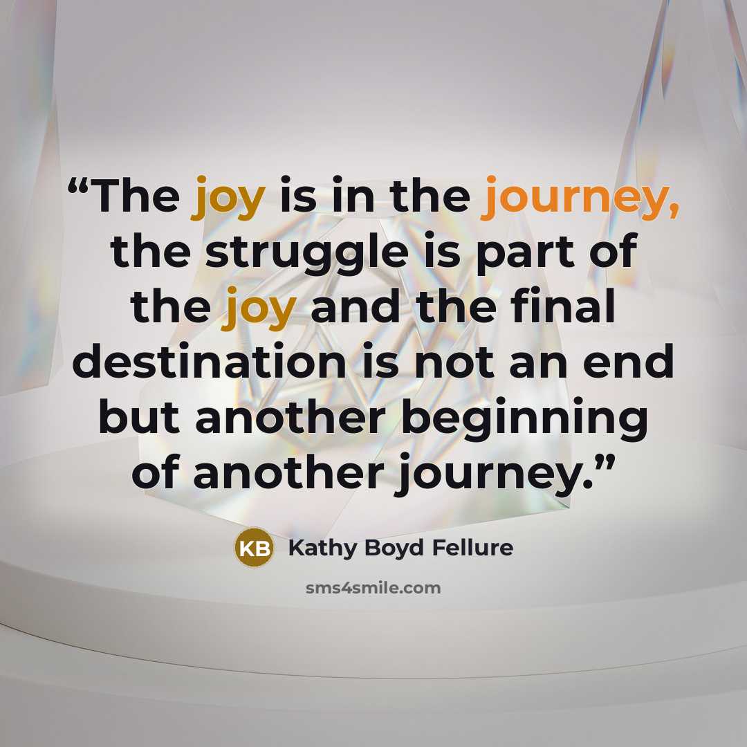 “The joy is in the journey, the struggle is part of the joy and the final destination is not an end but another beginning of another journey.” quote by Kathy Boyd Fellure