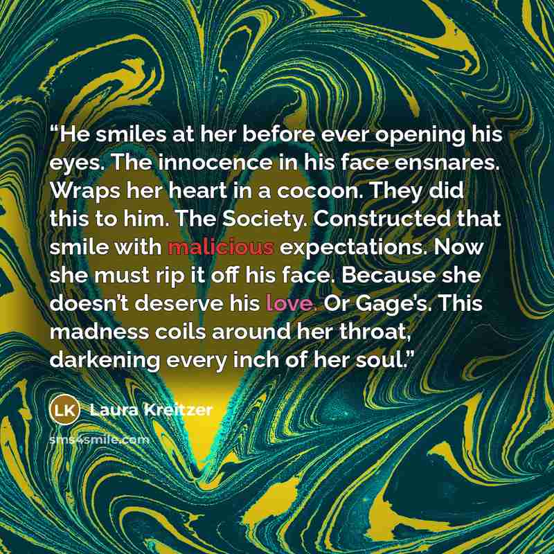 “He smiles at her before ever opening his eyes. The innocence in his face ensnares. Wraps her heart in a cocoon. They did this to him. The Society. Constructed that smile with malicious expectations. Now she must rip it off his face. Because she doesn’t deserve his love. Or Gage’s. This madness…” quote by Laura Kreitzer
