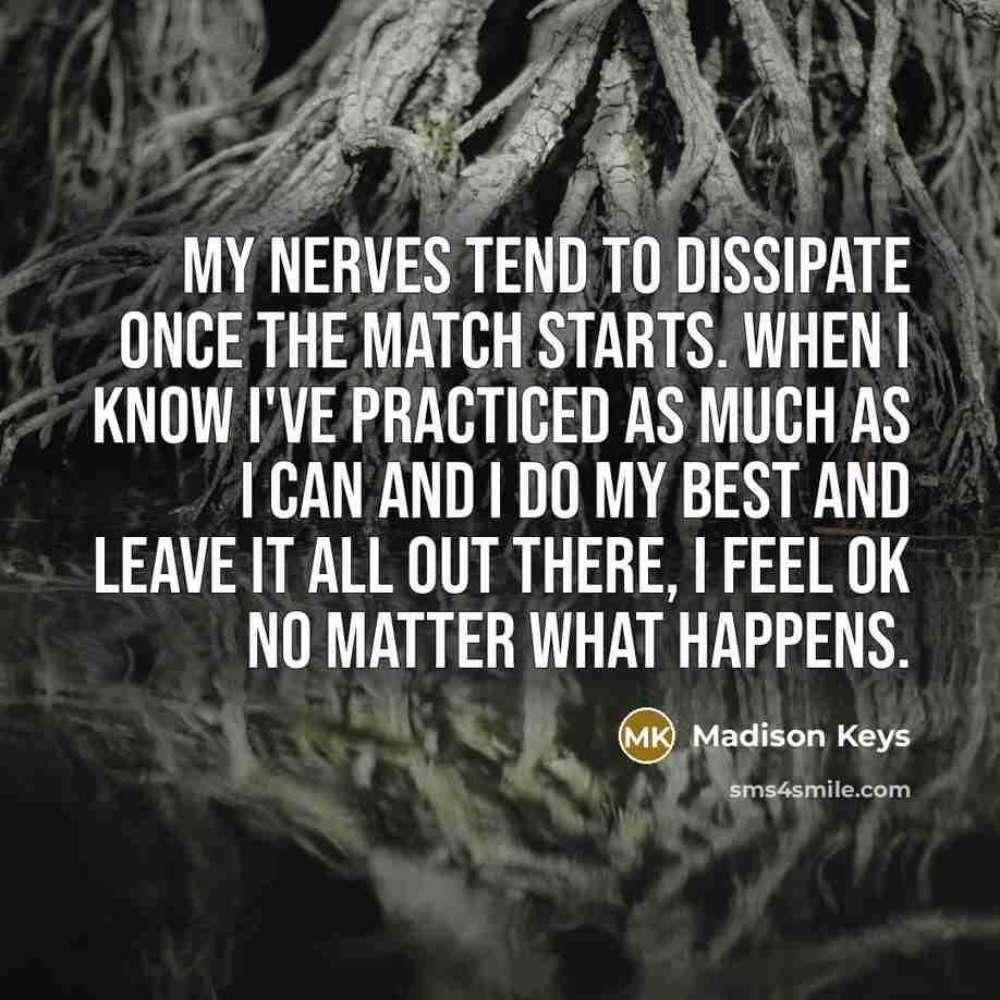 “My nerves tend to dissipate once the match starts. When I know I've practiced as much as I can and I do my best and leave it all out there, I feel OK no matter what happens.” quote by Madison Keys