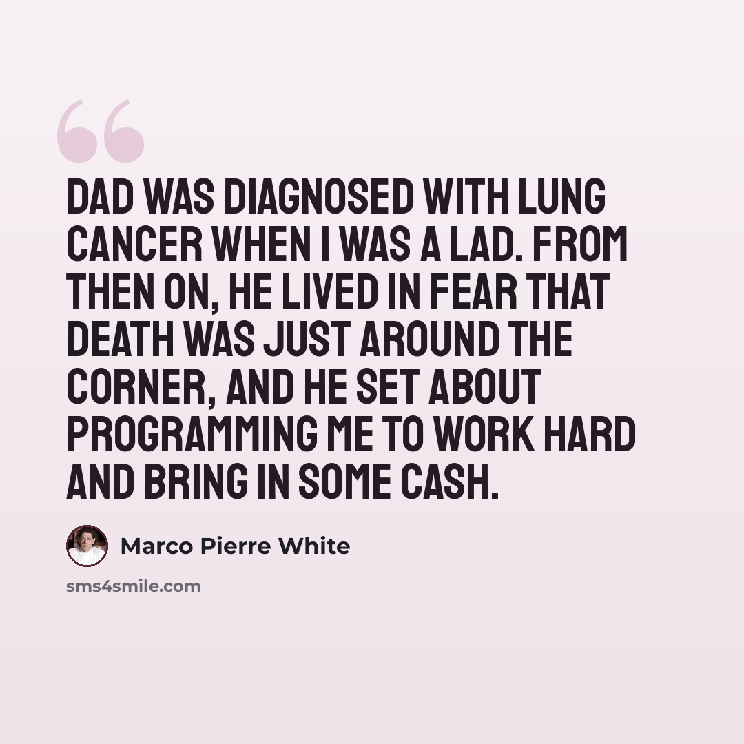 “Dad was diagnosed with lung cancer when I was a lad. From then on, he lived in fear that death was just around the corner, and he set about programming me to work hard and bring in some cash.” quote by Marco Pierre White