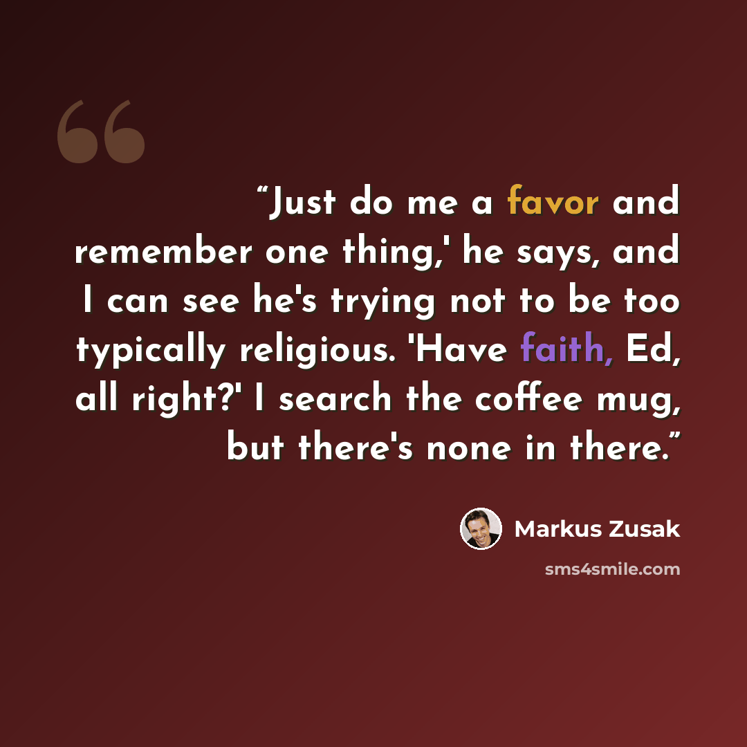 “Just do me a favor and remember one thing,' he says, and I can see he's trying not to be too typically religious. 'Have faith, Ed, all right?' I search the coffee mug, but there's none in there.” quote by Markus Zusak