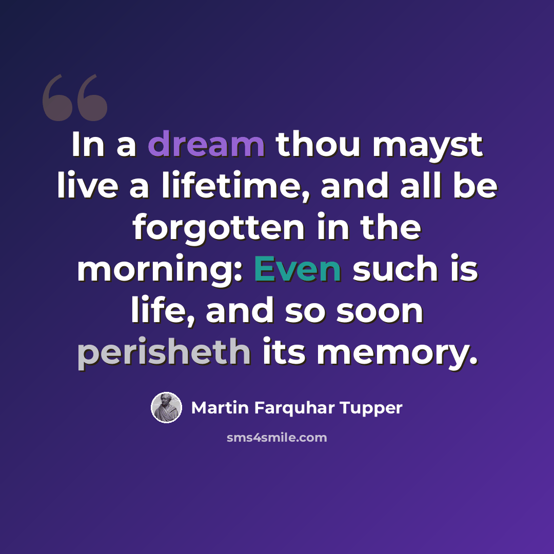 “In a dream thou mayst live a lifetime, and all be forgotten in the morning: Even such is life, and so soon perisheth its memory.” quote by Martin Farquhar Tupper