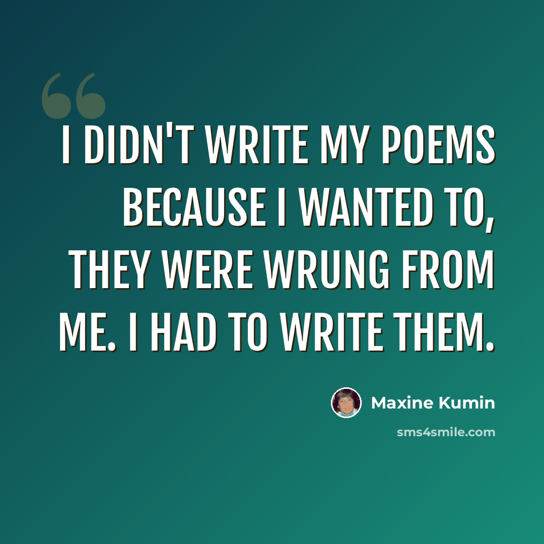 “I didn't write my poems because I wanted to, they were wrung from me. I had to write them.” quote by Maxine Kumin
