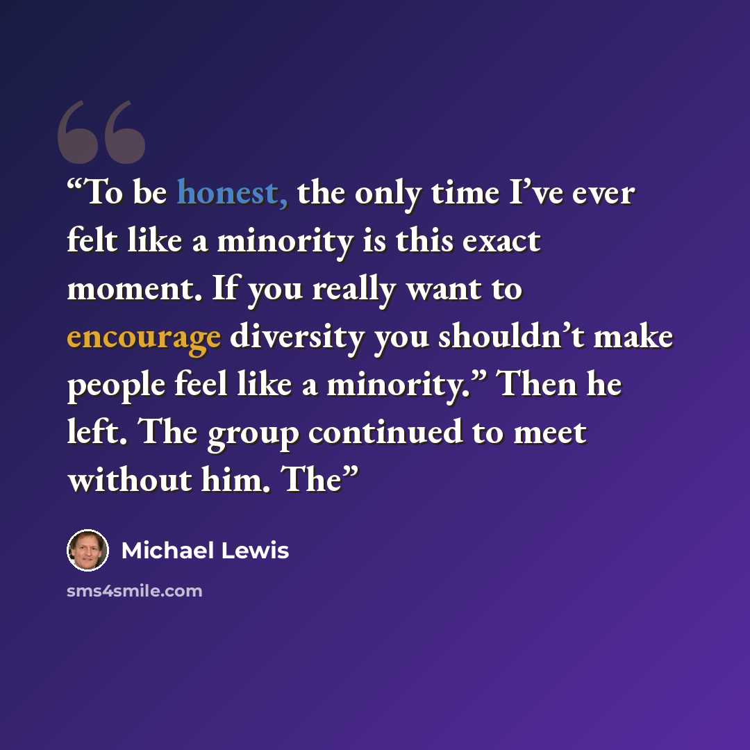 “To be honest, the only time I’ve ever felt like a minority is this exact moment. If you really want to encourage diversity you shouldn’t make people feel like a minority.” Then he left. The group continued to meet without him. The” quote by Michael Lewis