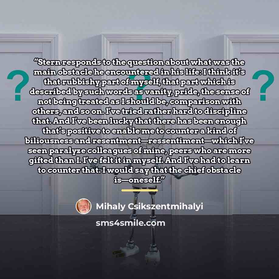 “Stern responds to the question about what was the main obstacle he encountered in his life: I think it’s that rubbishy part of myself, that part which is described by such words as vanity, pride, the sense of not being treated as I should be, comparison with others, and so on. I’ve tried rather…” quote by Mihaly Csikszentmihalyi
