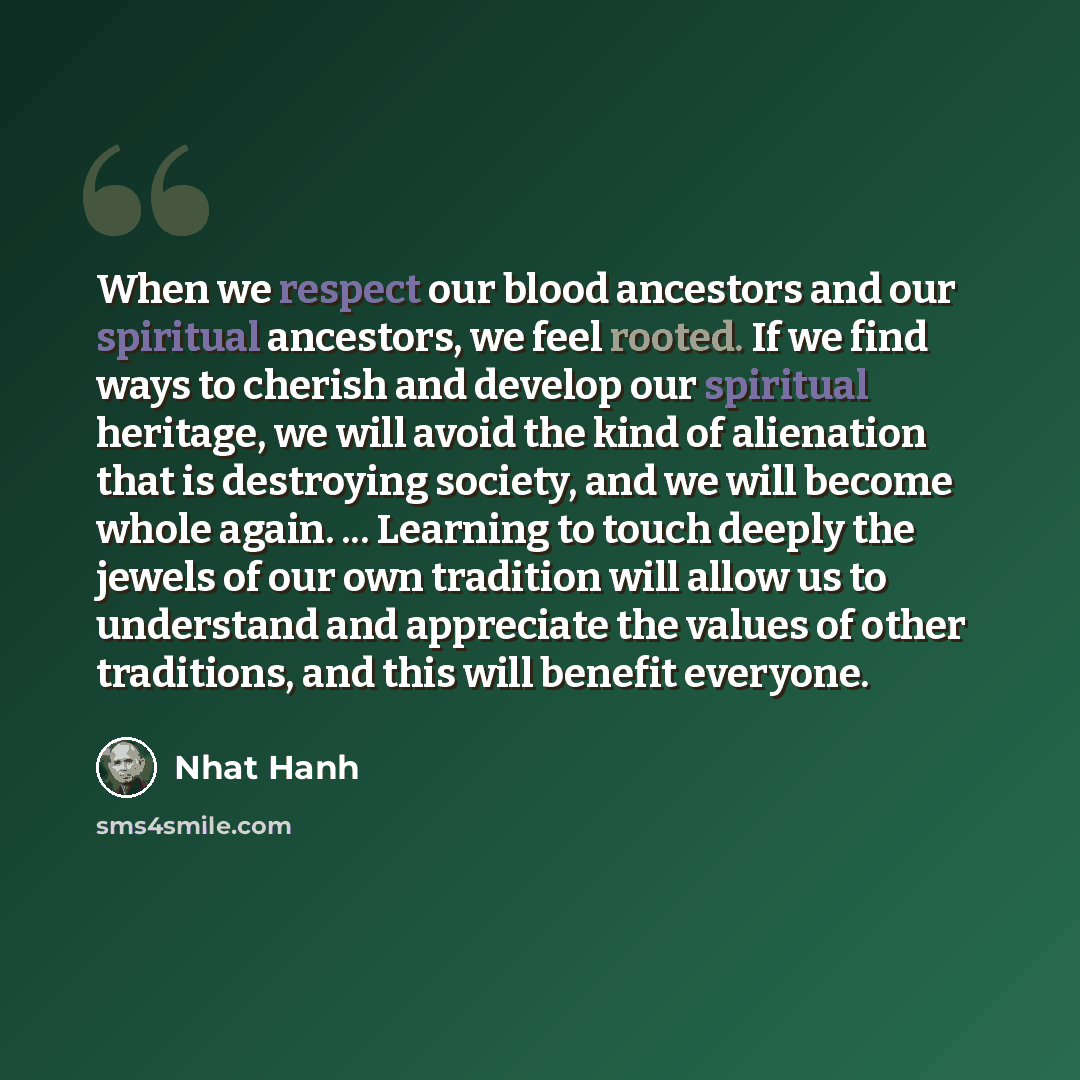 “When we respect our blood ancestors and our spiritual ancestors, we feel rooted. If we find ways to cherish and develop our spiritual heritage, we will avoid the kind of alienation that is destroying society, and we will become whole again. ... Learning to touch deeply the jewels of our own…” quote by Nhat Hanh