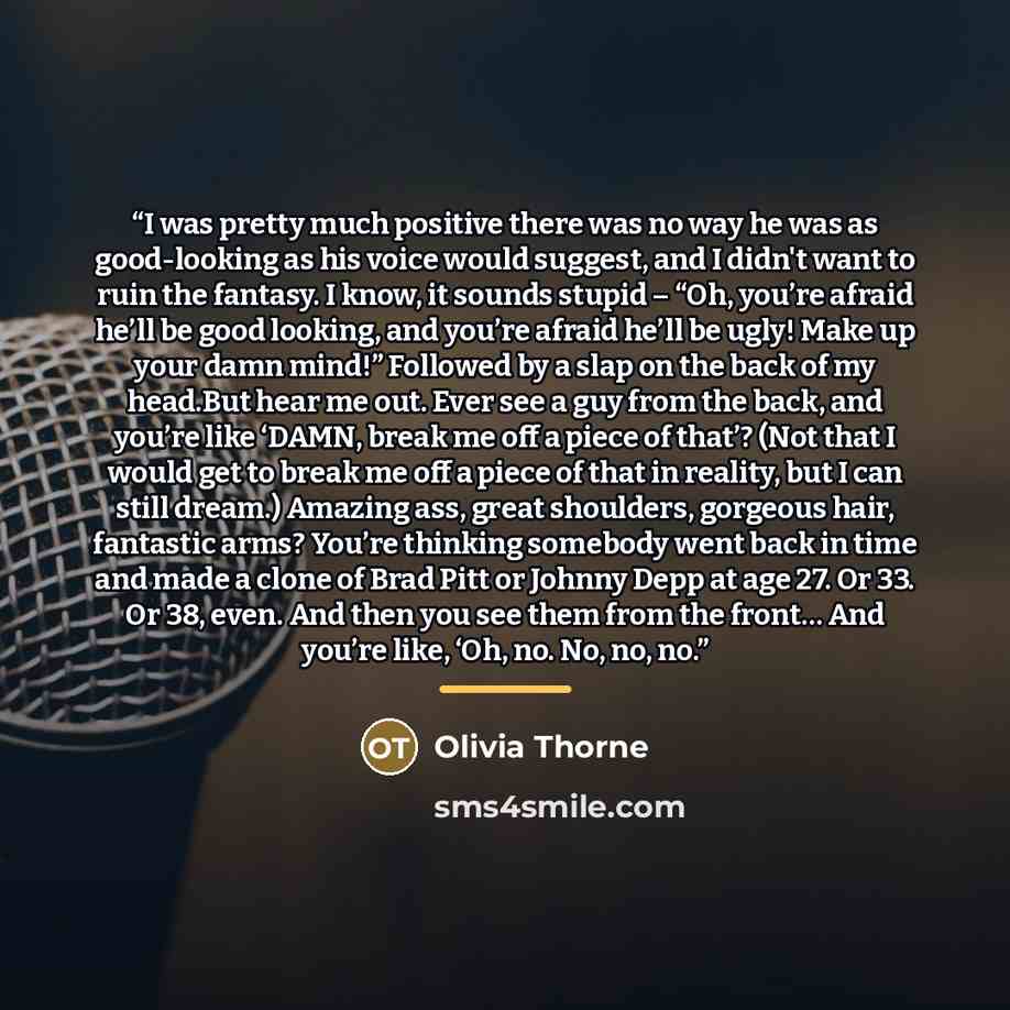 “I was pretty much positive there was no way he was as good-looking as his voice would suggest, and I didn't want to ruin the fantasy. I know, it sounds stupid – “Oh, you’re afraid he’ll be good looking, and you’re afraid he’ll be ugly! Make up your damn mind!” Followed by a slap on the back of my…” quote by Olivia Thorne